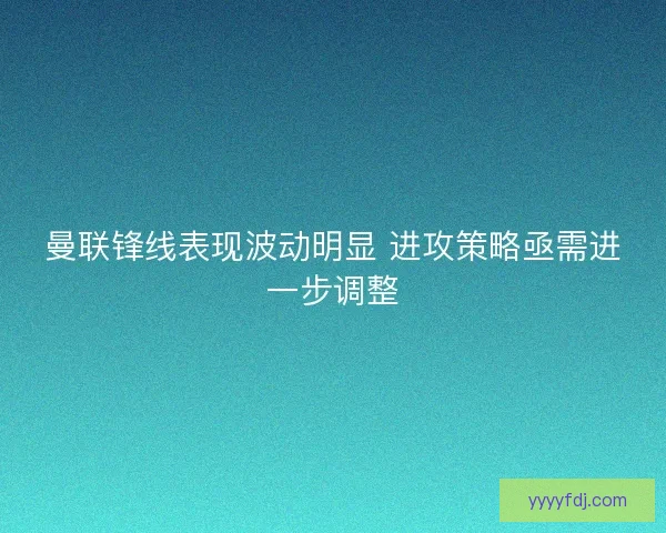 曼联锋线表现波动明显 进攻策略亟需进一步调整