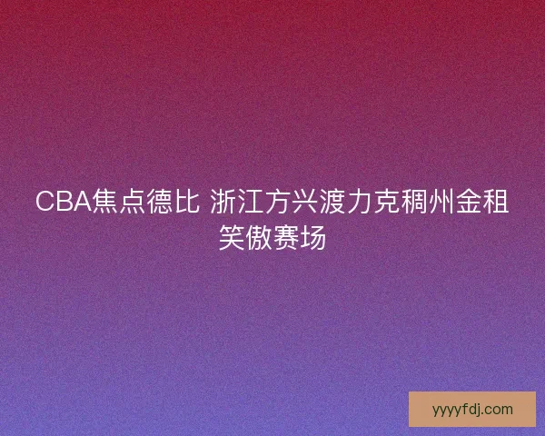 CBA焦点德比 浙江方兴渡力克稠州金租笑傲赛场