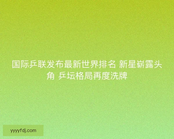 国际乒联发布最新世界排名 新星崭露头角 乒坛格局再度洗牌