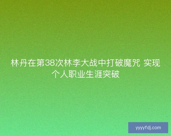 林丹在第38次林李大战中打破魔咒 实现个人职业生涯突破