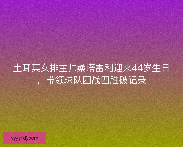 土耳其女排主帅桑塔雷利迎来44岁生日，带领球队四战四胜破记录