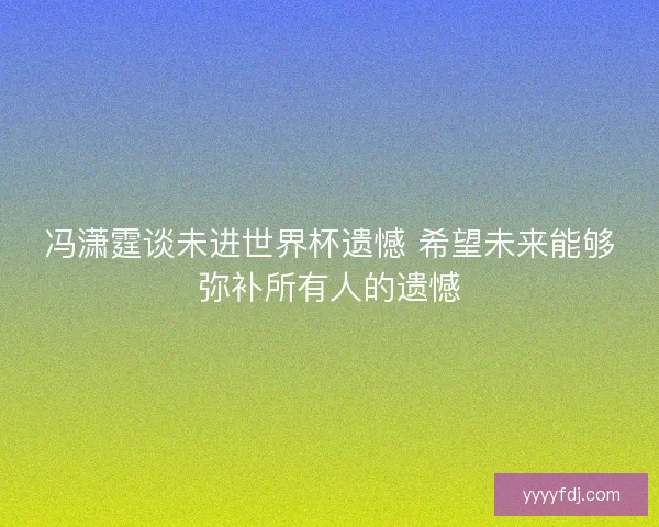 冯潇霆谈未进世界杯遗憾 希望未来能够弥补所有人的遗憾
