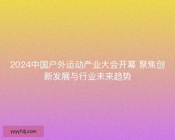2024中国户外运动产业大会开幕 聚焦创新发展与行业未来趋势