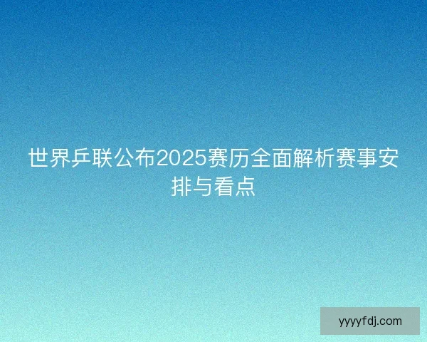 世界乒联公布2025赛历全面解析赛事安排与看点