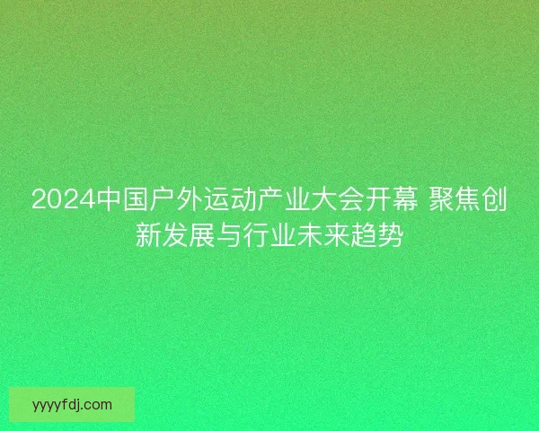 2024中国户外运动产业大会开幕 聚焦创新发展与行业未来趋势