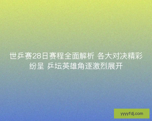 世乒赛28日赛程全面解析 各大对决精彩纷呈 乒坛英雄角逐激烈展开