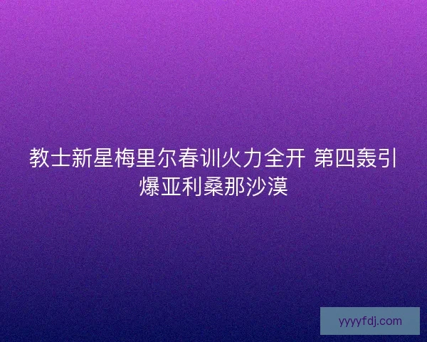 教士新星梅里尔春训火力全开 第四轰引爆亚利桑那沙漠