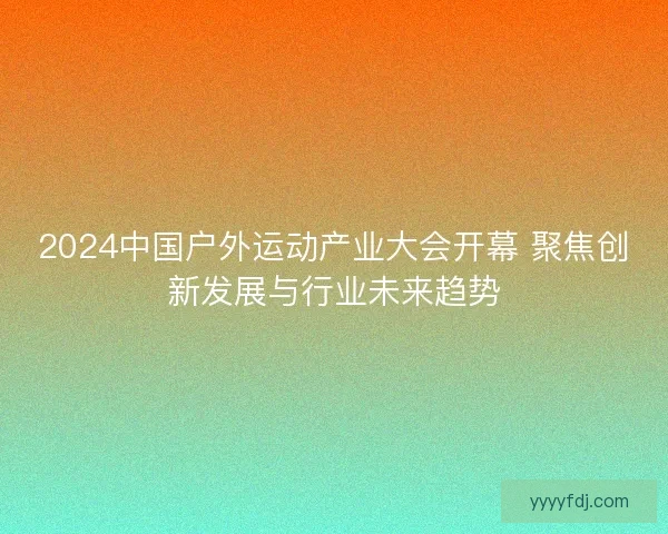 2024中国户外运动产业大会开幕 聚焦创新发展与行业未来趋势