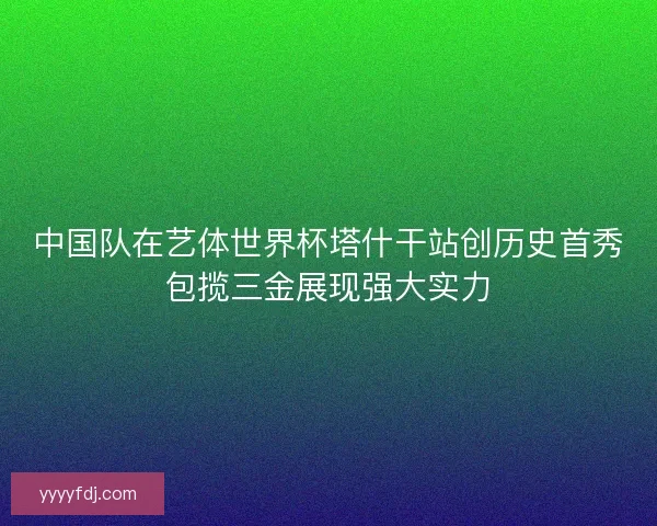 中国队在艺体世界杯塔什干站创历史首秀包揽三金展现强大实力