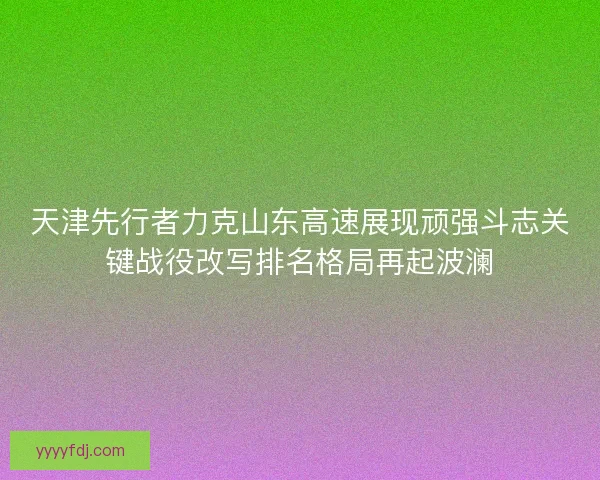 天津先行者力克山东高速展现顽强斗志关键战役改写排名格局再起波澜