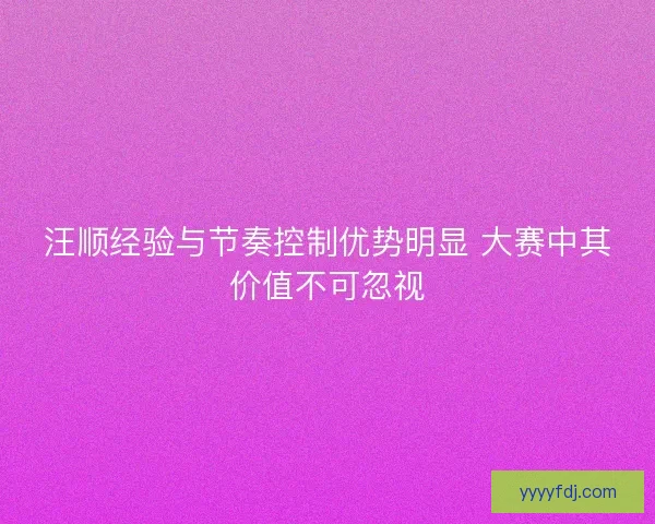 汪顺经验与节奏控制优势明显 大赛中其价值不可忽视